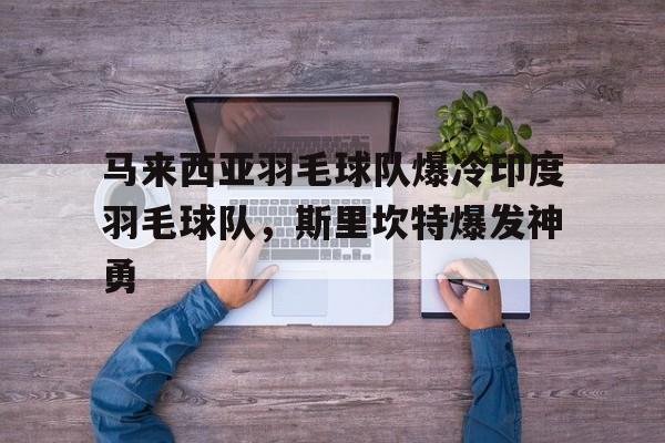 开云体育-关于马来西亚羽毛球队爆冷印度羽毛球队，斯里坎特爆发神勇的信息